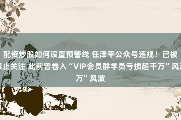 配资炒股如何设置预警线 任泽平公众号违规！已被禁止关注 此前曾卷入“VIP会员群学员亏损超千万”风波