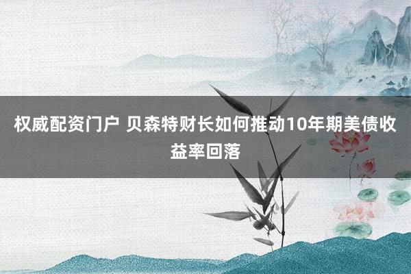 权威配资门户 贝森特财长如何推动10年期美债收益率回落