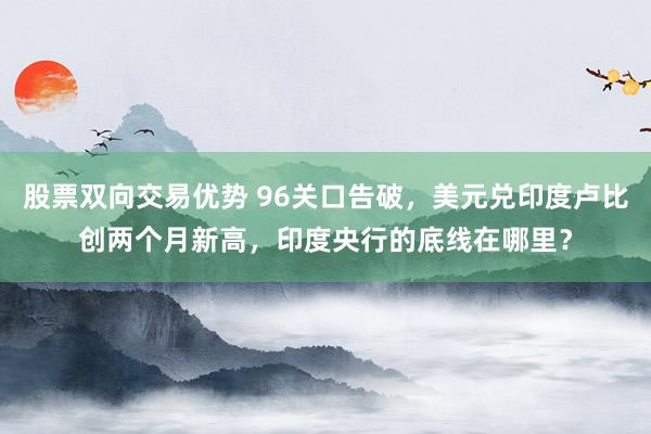 股票双向交易优势 96关口告破,美元兑印度卢比创两个月新高,印度央行的底线在哪里?