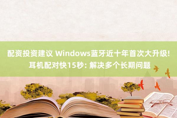 配资投资建议 Windows蓝牙近十年首次大升级! 耳机配对快15秒: 解决多个长期问题