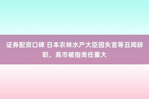 证券配资口碑 日本农林水产大臣因失言等丑闻辞职，高市被指责任重大