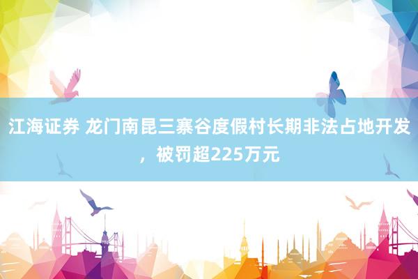 江海证券 龙门南昆三寨谷度假村长期非法占地开发，被罚超225万元