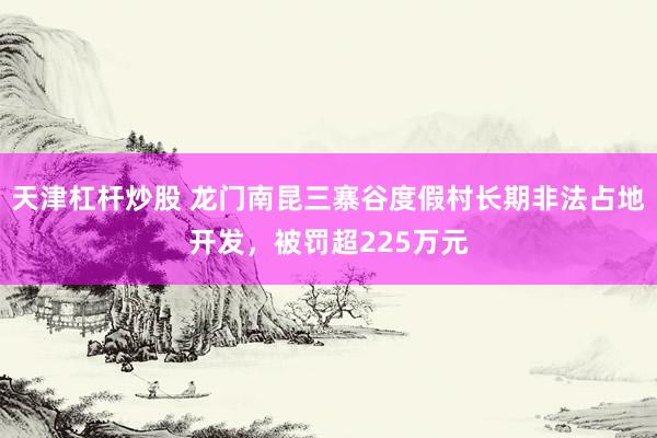 天津杠杆炒股 龙门南昆三寨谷度假村长期非法占地开发，被罚超225万元