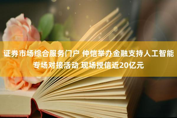 证券市场综合服务门户 仲恺举办金融支持人工智能专场对接活动 现场授信近20亿元