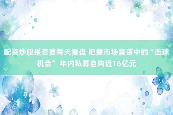 配资炒股是否要每天复盘 把握市场震荡中的“击球机会” 年内私募自购近16亿元