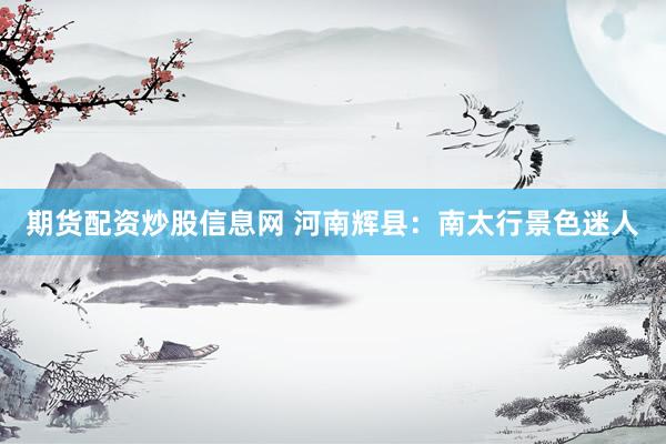 期货配资炒股信息网 河南辉县：南太行景色迷人